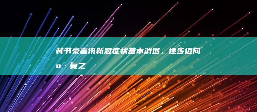 林书豪喜讯：新冠症状基本消退，逐步迈向康复之路