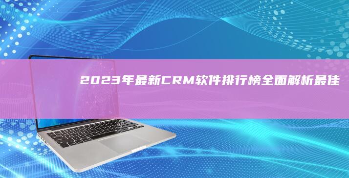 2023年最新CRM软件排行榜：全面解析最佳客户关系管理解决方案